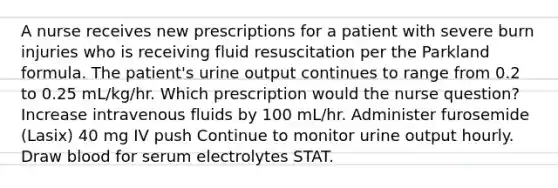 A nurse receives new prescriptions for a patient with severe burn injuries who is receiving fluid resuscitation per the Parkland formula. The patient's urine output continues to range from 0.2 to 0.25 mL/kg/hr. Which prescription would the nurse question? Increase intravenous fluids by 100 mL/hr. Administer furosemide (Lasix) 40 mg IV push Continue to monitor urine output hourly. Draw blood for serum electrolytes STAT.