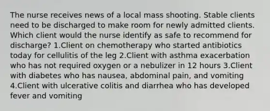 The nurse receives news of a local mass shooting. Stable clients need to be discharged to make room for newly admitted clients. Which client would the nurse identify as safe to recommend for discharge? 1.Client on chemotherapy who started antibiotics today for cellulitis of the leg 2.Client with asthma exacerbation who has not required oxygen or a nebulizer in 12 hours 3.Client with diabetes who has nausea, abdominal pain, and vomiting 4.Client with ulcerative colitis and diarrhea who has developed fever and vomiting