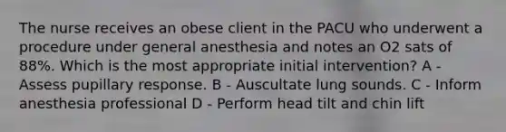 The nurse receives an obese client in the PACU who underwent a procedure under general anesthesia and notes an O2 sats of 88%. Which is the most appropriate initial intervention? A - Assess pupillary response. B - Auscultate lung sounds. C - Inform anesthesia professional D - Perform head tilt and chin lift