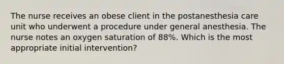 The nurse receives an obese client in the postanesthesia care unit who underwent a procedure under general anesthesia. The nurse notes an oxygen saturation of 88%. Which is the most appropriate initial intervention?