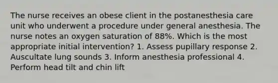 The nurse receives an obese client in the postanesthesia care unit who underwent a procedure under general anesthesia. The nurse notes an oxygen saturation of 88%. Which is the most appropriate initial intervention? 1. Assess pupillary response 2. Auscultate lung sounds 3. Inform anesthesia professional 4. Perform head tilt and chin lift