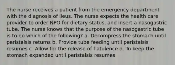 The nurse receives a patient from the emergency department with the diagnosis of ileus. The nurse expects the health care provider to order NPO for dietary status, and insert a nasogastric tube. The nurse knows that the purpose of the nasogastric tube is to do which of the following? a. Decompress the stomach until peristalsis returns b. Provide tube feeding until peristalsis resumes c. Allow for the release of flatulence d. To keep the stomach expanded until peristalsis resumes