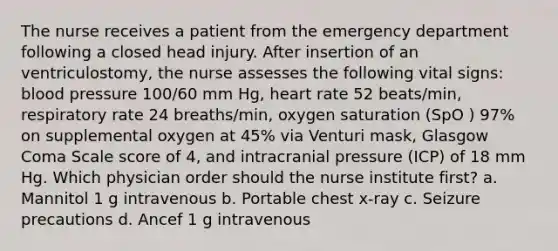 The nurse receives a patient from the emergency department following a closed head injury. After insertion of an ventriculostomy, the nurse assesses the following vital signs: blood pressure 100/60 mm Hg, heart rate 52 beats/min, respiratory rate 24 breaths/min, oxygen saturation (SpO ) 97% on supplemental oxygen at 45% via Venturi mask, Glasgow Coma Scale score of 4, and intracranial pressure (ICP) of 18 mm Hg. Which physician order should the nurse institute first? a. Mannitol 1 g intravenous b. Portable chest x-ray c. Seizure precautions d. Ancef 1 g intravenous