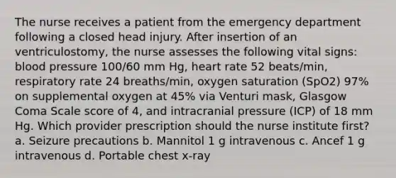 The nurse receives a patient from the emergency department following a closed head injury. After insertion of an ventriculostomy, the nurse assesses the following vital signs: blood pressure 100/60 mm Hg, heart rate 52 beats/min, respiratory rate 24 breaths/min, oxygen saturation (SpO2) 97% on supplemental oxygen at 45% via Venturi mask, Glasgow Coma Scale score of 4, and intracranial pressure (ICP) of 18 mm Hg. Which provider prescription should the nurse institute first? a. Seizure precautions b. Mannitol 1 g intravenous c. Ancef 1 g intravenous d. Portable chest x-ray