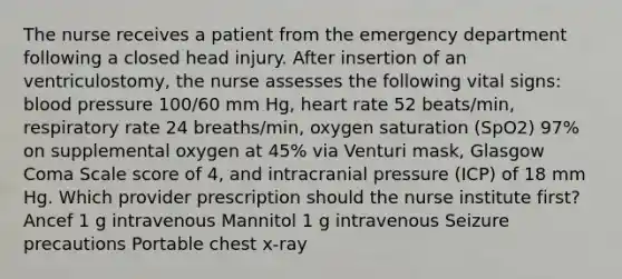 The nurse receives a patient from the emergency department following a closed head injury. After insertion of an ventriculostomy, the nurse assesses the following vital signs: blood pressure 100/60 mm Hg, heart rate 52 beats/min, respiratory rate 24 breaths/min, oxygen saturation (SpO2) 97% on supplemental oxygen at 45% via Venturi mask, Glasgow Coma Scale score of 4, and intracranial pressure (ICP) of 18 mm Hg. Which provider prescription should the nurse institute first? Ancef 1 g intravenous Mannitol 1 g intravenous Seizure precautions Portable chest x-ray