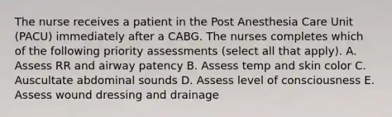 The nurse receives a patient in the Post Anesthesia Care Unit (PACU) immediately after a CABG. The nurses completes which of the following priority assessments (select all that apply). A. Assess RR and airway patency B. Assess temp and skin color C. Auscultate abdominal sounds D. Assess level of consciousness E. Assess wound dressing and drainage