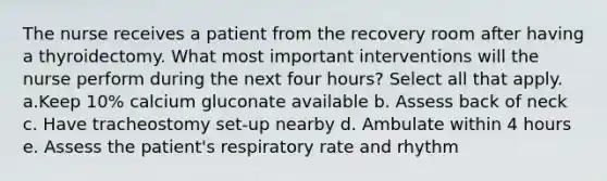 The nurse receives a patient from the recovery room after having a thyroidectomy. What most important interventions will the nurse perform during the next four hours? Select all that apply. a.Keep 10% calcium gluconate available b. Assess back of neck c. Have tracheostomy set-up nearby d. Ambulate within 4 hours e. Assess the patient's respiratory rate and rhythm