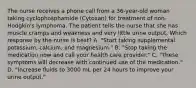 The nurse receives a phone call from a 36-year-old woman taking cyclophosphamide (Cytoxan) for treatment of non-Hodgkin's lymphoma. The patient tells the nurse that she has muscle cramps and weakness and very little urine output. Which response by the nurse is best? A. "Start taking supplemental potassium, calcium, and magnesium." B. "Stop taking the medication now and call your health care provider." C. "These symptoms will decrease with continued use of the medication." D. "Increase fluids to 3000 mL per 24 hours to improve your urine output."