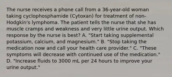 The nurse receives a phone call from a 36-year-old woman taking cyclophosphamide (Cytoxan) for treatment of non-Hodgkin's lymphoma. The patient tells the nurse that she has muscle cramps and weakness and very little urine output. Which response by the nurse is best? A. "Start taking supplemental potassium, calcium, and magnesium." B. "Stop taking the medication now and call your health care provider." C. "These symptoms will decrease with continued use of the medication." D. "Increase fluids to 3000 mL per 24 hours to improve your urine output."