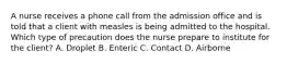 A nurse receives a phone call from the admission office and is told that a client with measles is being admitted to the hospital. Which type of precaution does the nurse prepare to institute for the client? A. Droplet B. Enteric C. Contact D. Airborne