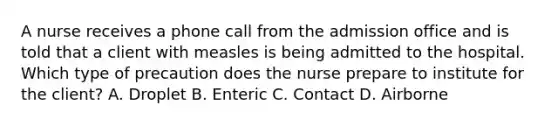 A nurse receives a phone call from the admission office and is told that a client with measles is being admitted to the hospital. Which type of precaution does the nurse prepare to institute for the client? A. Droplet B. Enteric C. Contact D. Airborne