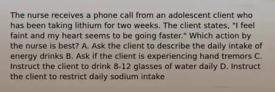 The nurse receives a phone call from an adolescent client who has been taking lithium for two weeks. The client states, "I feel faint and my heart seems to be going faster." Which action by the nurse is best? A. Ask the client to describe the daily intake of energy drinks B. Ask if the client is experiencing hand tremors C. Instruct the client to drink 8-12 glasses of water daily D. Instruct the client to restrict daily sodium intake