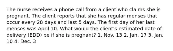 The nurse receives a phone call from a client who claims she is pregnant. The client reports that she has regular menses that occur every 28 days and last 5 days. The first day of her last menses was April 10. What would the client's estimated date of delivery (EDD) be if she is pregnant? 1. Nov. 13 2. Jan. 17 3. Jan. 10 4. Dec. 3