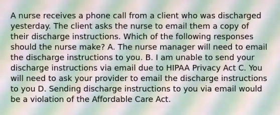 A nurse receives a phone call from a client who was discharged yesterday. The client asks the nurse to email them a copy of their discharge instructions. Which of the following responses should the nurse make? A. The nurse manager will need to email the discharge instructions to you. B. I am unable to send your discharge instructions via email due to HIPAA Privacy Act C. You will need to ask your provider to email the discharge instructions to you D. Sending discharge instructions to you via email would be a violation of the Affordable Care Act.