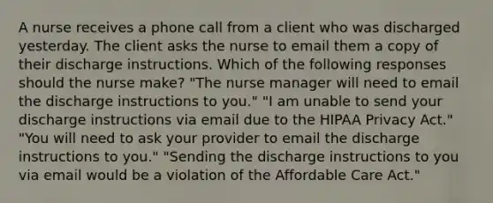 A nurse receives a phone call from a client who was discharged yesterday. The client asks the nurse to email them a copy of their discharge instructions. Which of the following responses should the nurse make? "The nurse manager will need to email the discharge instructions to you." "I am unable to send your discharge instructions via email due to the HIPAA Privacy Act." "You will need to ask your provider to email the discharge instructions to you." "Sending the discharge instructions to you via email would be a violation of the Affordable Care Act."