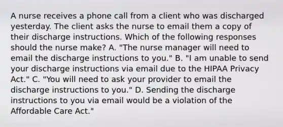 A nurse receives a phone call from a client who was discharged yesterday. The client asks the nurse to email them a copy of their discharge instructions. Which of the following responses should the nurse make? A. "The nurse manager will need to email the discharge instructions to you." B. "I am unable to send your discharge instructions via email due to the HIPAA Privacy Act." C. "You will need to ask your provider to email the discharge instructions to you." D. Sending the discharge instructions to you via email would be a violation of the Affordable Care Act."