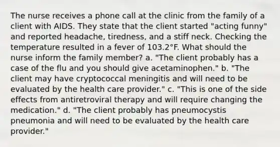 The nurse receives a phone call at the clinic from the family of a client with AIDS. They state that the client started "acting funny" and reported headache, tiredness, and a stiff neck. Checking the temperature resulted in a fever of 103.2°F. What should the nurse inform the family member? a. "The client probably has a case of the flu and you should give acetaminophen." b. "The client may have cryptococcal meningitis and will need to be evaluated by the health care provider." c. "This is one of the side effects from antiretroviral therapy and will require changing the medication." d. "The client probably has pneumocystis pneumonia and will need to be evaluated by the health care provider."