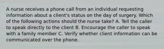 A nurse receives a phone call from an individual requesting information about a client's status on the day of surgery. Which of the following actions should the nurse take? A. Tell the caller to speak directly to the client B. Encourage the caller to speak with a family member C. Verify whether client information can be communicated over the phone.