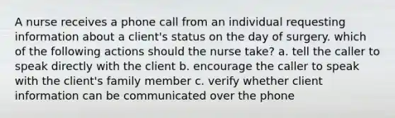 A nurse receives a phone call from an individual requesting information about a client's status on the day of surgery. which of the following actions should the nurse take? a. tell the caller to speak directly with the client b. encourage the caller to speak with the client's family member c. verify whether client information can be communicated over the phone