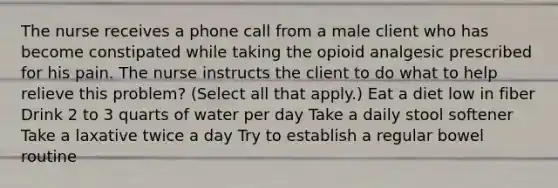 The nurse receives a phone call from a male client who has become constipated while taking the opioid analgesic prescribed for his pain. The nurse instructs the client to do what to help relieve this problem? (Select all that apply.) Eat a diet low in fiber Drink 2 to 3 quarts of water per day Take a daily stool softener Take a laxative twice a day Try to establish a regular bowel routine