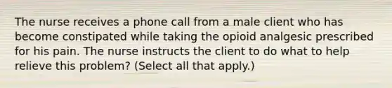 The nurse receives a phone call from a male client who has become constipated while taking the opioid analgesic prescribed for his pain. The nurse instructs the client to do what to help relieve this problem? (Select all that apply.)