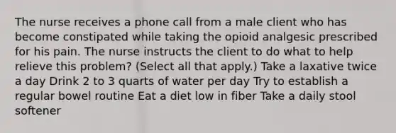 The nurse receives a phone call from a male client who has become constipated while taking the opioid analgesic prescribed for his pain. The nurse instructs the client to do what to help relieve this problem? (Select all that apply.) Take a laxative twice a day Drink 2 to 3 quarts of water per day Try to establish a regular bowel routine Eat a diet low in fiber Take a daily stool softener