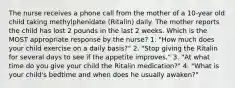 The nurse receives a phone call from the mother of a 10-year old child taking methylphenidate (Ritalin) daily. The mother reports the child has lost 2 pounds in the last 2 weeks. Which is the MOST appropriate response by the nurse? 1. "How much does your child exercise on a daily basis?" 2. "Stop giving the Ritalin for several days to see if the appetite improves." 3. "At what time do you give your child the Ritalin medication?" 4. "What is your child's bedtime and when does he usually awaken?"