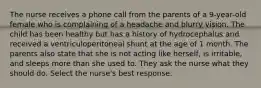 The nurse receives a phone call from the parents of a 9-year-old female who is complaining of a headache and blurry vision. The child has been healthy but has a history of hydrocephalus and received a ventriculoperitoneal shunt at the age of 1 month. The parents also state that she is not acting like herself, is irritable, and sleeps more than she used to. They ask the nurse what they should do. Select the nurse's best response.