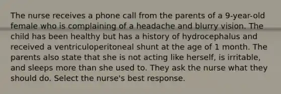 The nurse receives a phone call from the parents of a 9-year-old female who is complaining of a headache and blurry vision. The child has been healthy but has a history of hydrocephalus and received a ventriculoperitoneal shunt at the age of 1 month. The parents also state that she is not acting like herself, is irritable, and sleeps <a href='https://www.questionai.com/knowledge/keWHlEPx42-more-than' class='anchor-knowledge'>more than</a> she used to. They ask the nurse what they should do. Select the nurse's best response.