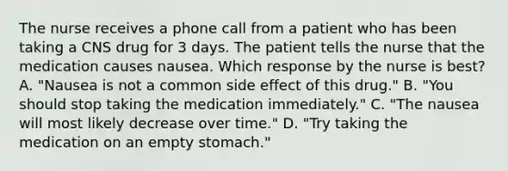 The nurse receives a phone call from a patient who has been taking a CNS drug for 3 days. The patient tells the nurse that the medication causes nausea. Which response by the nurse is best? A. "Nausea is not a common side effect of this drug." B. "You should stop taking the medication immediately." C. "The nausea will most likely decrease over time." D. "Try taking the medication on an empty stomach."