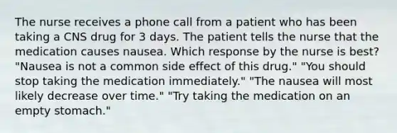 The nurse receives a phone call from a patient who has been taking a CNS drug for 3 days. The patient tells the nurse that the medication causes nausea. Which response by the nurse is best? "Nausea is not a common side effect of this drug." "You should stop taking the medication immediately." "The nausea will most likely decrease over time." "Try taking the medication on an empty stomach."