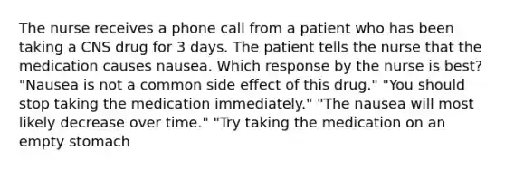 The nurse receives a phone call from a patient who has been taking a CNS drug for 3 days. The patient tells the nurse that the medication causes nausea. Which response by the nurse is best? "Nausea is not a common side effect of this drug." "You should stop taking the medication immediately." "The nausea will most likely decrease over time." "Try taking the medication on an empty stomach