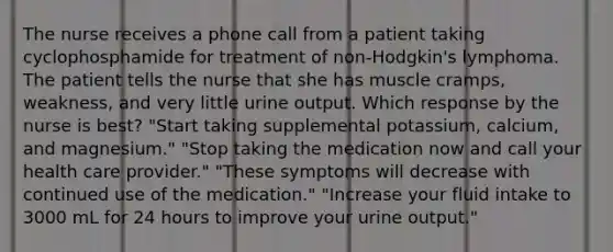 The nurse receives a phone call from a patient taking cyclophosphamide for treatment of non-Hodgkin's lymphoma. The patient tells the nurse that she has muscle cramps, weakness, and very little urine output. Which response by the nurse is best? "Start taking supplemental potassium, calcium, and magnesium." "Stop taking the medication now and call your health care provider." "These symptoms will decrease with continued use of the medication." "Increase your fluid intake to 3000 mL for 24 hours to improve your urine output."