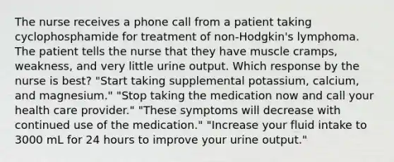 The nurse receives a phone call from a patient taking cyclophosphamide for treatment of non-Hodgkin's lymphoma. The patient tells the nurse that they have muscle cramps, weakness, and very little urine output. Which response by the nurse is best? "Start taking supplemental potassium, calcium, and magnesium." "Stop taking the medication now and call your health care provider." "These symptoms will decrease with continued use of the medication." "Increase your fluid intake to 3000 mL for 24 hours to improve your urine output."