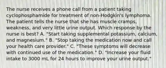 The nurse receives a phone call from a patient taking cyclophosphamide for treatment of non-Hodgkin's lymphoma. The patient tells the nurse that she has muscle cramps, weakness, and very little urine output. Which response by the nurse is best? A. "Start taking supplemental potassium, calcium, and magnesium." B. "Stop taking the medication now and call your health care provider." C. "These symptoms will decrease with continued use of the medication." D. "Increase your fluid intake to 3000 mL for 24 hours to improve your urine output."