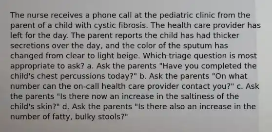 The nurse receives a phone call at the pediatric clinic from the parent of a child with cystic fibrosis. The health care provider has left for the day. The parent reports the child has had thicker secretions over the day, and the color of the sputum has changed from clear to light beige. Which triage question is most appropriate to ask? a. Ask the parents "Have you completed the child's chest percussions today?" b. Ask the parents "On what number can the on-call health care provider contact you?" c. Ask the parents "Is there now an increase in the saltiness of the child's skin?" d. Ask the parents "Is there also an increase in the number of fatty, bulky stools?"