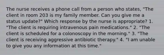 The nurse receives a phone call from a person who states, "The client in room 203 is my family member. Can you give me a status update?" Which response by the nurse is appropriate? 1. "The client is requiring intravenous pain medications." 2. "The client is scheduled for a colonoscopy in the morning." 3. "The client is receiving aggressive antibiotic therapy." 4. "I am unable to give you any information at this time."