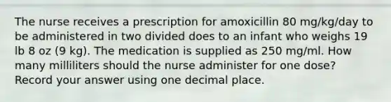 The nurse receives a prescription for amoxicillin 80 mg/kg/day to be administered in two divided does to an infant who weighs 19 lb 8 oz (9 kg). The medication is supplied as 250 mg/ml. How many milliliters should the nurse administer for one dose? Record your answer using one decimal place.