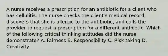 A nurse receives a prescription for an antibiotic for a client who has cellulitis. The nurse checks the client's medical record, discovers that she is allergic to the antibiotic, and calls the provider to request a prescription for a different antibiotic. Which of the following critical thinking attitudes did the nurse demonstrate? A. Fairness B. Responsibility C. Risk taking D. Creativity