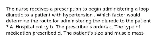 The nurse receives a prescription to begin administering a loop diuretic to a patient with hypertension . Which factor would determine the route for administering the diuretic to the patient ? A. Hospital policy b. The prescriber's orders c. The type of medication prescribed d. The patient's size and muscle mass