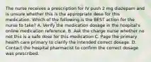 The nurse receives a prescription for IV push 2 mg diazepam and is unsure whether this is the appropriate dose for this medication. Which of the following is the BEST action for the nurse to take? A. Verify the medication dosage in the hospital's online medication reference. B. Ask the charge nurse whether no not this is a safe dose for this medication C. Page the primary health care primary to clarify the intended correct dosage. D. Contact the hospital pharmacist to confirm the correct dosage was prescribed.