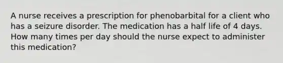 A nurse receives a prescription for phenobarbital for a client who has a seizure disorder. The medication has a half life of 4 days. How many times per day should the nurse expect to administer this medication?