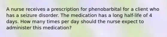 A nurse receives a prescription for phenobarbital for a client who has a seizure disorder. The medication has a long half-life of 4 days. How many times per day should the nurse expect to administer this medication?