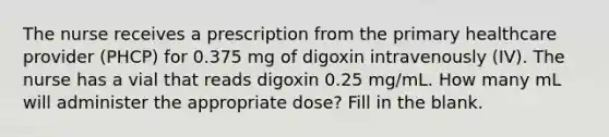 The nurse receives a prescription from the primary healthcare provider (PHCP) for 0.375 mg of digoxin intravenously (IV). The nurse has a vial that reads digoxin 0.25 mg/mL. How many mL will administer the appropriate dose? Fill in the blank.