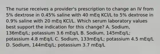 The nurse receives a provider's prescription to change an IV from 5% dextrose in 0.45% saline with 40 mEq KCl/L to 5% dextrose in 0.9% saline with 20 mEq KCl/L. Which serum laboratory values best support the indication for this change? A. Sodium, 136mEq/L; potassium 3.6 mEq/L B. Sodium, 145mEq/L; potassium 4.8 mEq/L C. Sodium, 133mEq/L; potassium 4.5 mEq/L D. Sodium, 144mEq/L; potassium 3.7 mEq/L