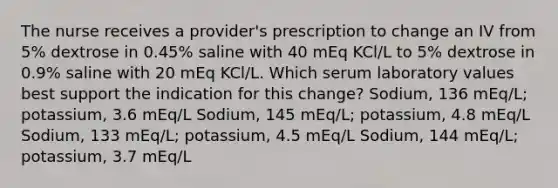 The nurse receives a provider's prescription to change an IV from 5% dextrose in 0.45% saline with 40 mEq KCl/L to 5% dextrose in 0.9% saline with 20 mEq KCl/L. Which serum laboratory values best support the indication for this change? Sodium, 136 mEq/L; potassium, 3.6 mEq/L Sodium, 145 mEq/L; potassium, 4.8 mEq/L Sodium, 133 mEq/L; potassium, 4.5 mEq/L Sodium, 144 mEq/L; potassium, 3.7 mEq/L