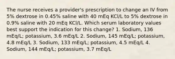 The nurse receives a provider's prescription to change an IV from 5% dextrose in 0.45% saline with 40 mEq KCl/L to 5% dextrose in 0.9% saline with 20 mEq KCl/L. Which serum laboratory values best support the indication for this change? 1. Sodium, 136 mEq/L; potassium, 3.6 mEq/L 2. Sodium, 145 mEq/L; potassium, 4.8 mEq/L 3. Sodium, 133 mEq/L; potassium, 4.5 mEq/L 4. Sodium, 144 mEq/L; potassium, 3.7 mEq/L