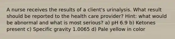 A nurse receives the results of a client's urinalysis. What result should be reported to the health care provider? Hint: what would be abnormal and what is most serious? a) pH 6.9 b) Ketones present c) Specific gravity 1.0065 d) Pale yellow in color