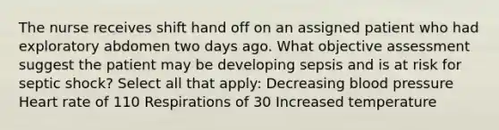 The nurse receives shift hand off on an assigned patient who had exploratory abdomen two days ago. What objective assessment suggest the patient may be developing sepsis and is at risk for septic shock? Select all that apply: Decreasing blood pressure Heart rate of 110 Respirations of 30 Increased temperature