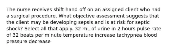 The nurse receives shift hand-off on an assigned client who had a surgical procedure. What objective assessment suggests that the client may be developing sepsis and is at risk for septic shock? Select all that apply. 32 mL of urine in 2 hours pulse rate of 32 beats per minute temperature increase tachypnea blood pressure decrease